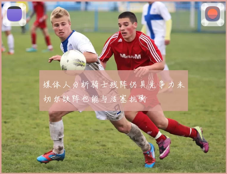 媒体人分析骑士残阵仍具竞争力米切尔缺阵也能与活塞抗衡