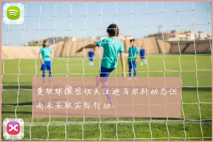 曼联球探密切关注迪马尔科动态但尚未采取实际行动