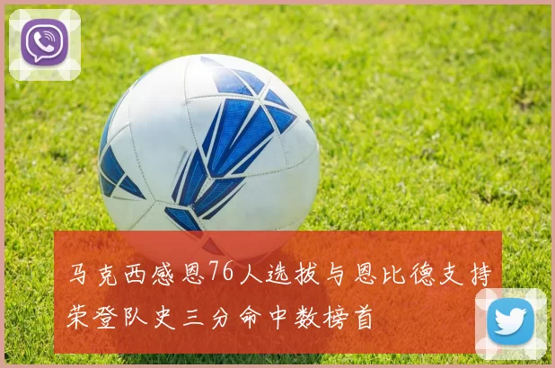 马克西感恩76人选拔与恩比德支持荣登队史三分命中数榜首