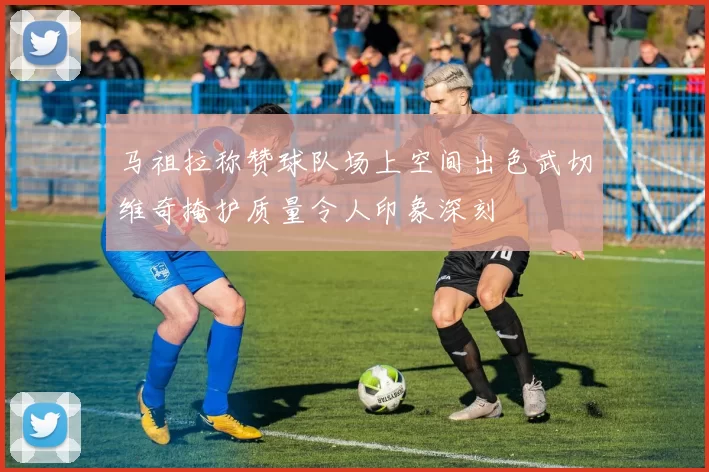 马祖拉称赞球队场上空间出色武切维奇掩护质量令人印象深刻