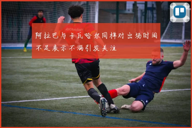 阿拉巴与卡瓦哈尔同样对出场时间不足表示不满引发关注
