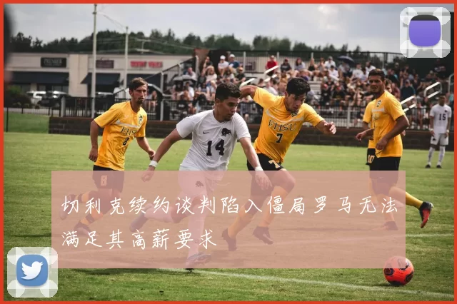 切利克续约谈判陷入僵局罗马无法满足其高薪要求