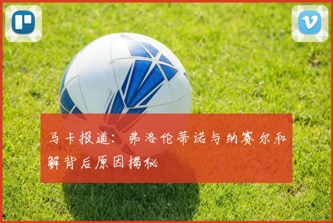 马卡报道：弗洛伦蒂诺与纳赛尔和解背后原因揭秘