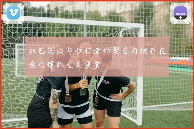 祖巴茨谈与步行者的契合内线存在感对球队至关重要