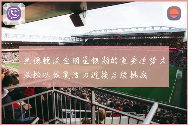 里德畅谈全明星假期的重要性努力放松以恢复活力迎接后续挑战